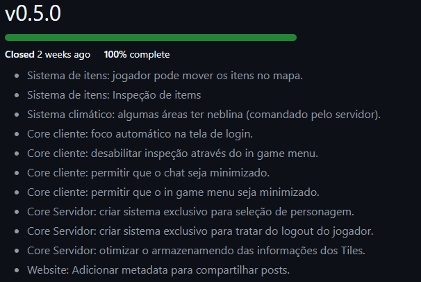 Lista das tarefas que compõem o escopo da versão 0.5.0
          Sistema de itens: jogador pode mover os itens no mapa.
          Sistema de itens: Inspeção de items
          Sistema climático: algumas áreas ter neblina (comandado pelo servidor).
          Core cliente: foco automático na tela de login.
          Core cliente: desabilitar inspeção através do in game menu.
          Core cliente: permitir que o chat seja minimizado.
          Core cliente: permitir que o in game menu seja minimizado.
          Core Servidor: criar sistema exclusivo para seleção de personagem.
          Core Servidor: criar sistema exclusivo para tratar do logout do jogador.
          Core Servidor: otimizar o armazenamendo das informações dos Tiles.
          Website: Adicionar metadata para compartilhar posts.